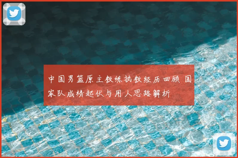 中国男篮原主教练执教经历回顾 国家队成绩起伏与用人思路解析