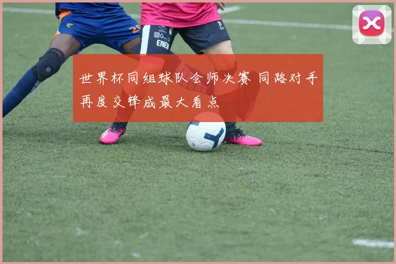世界杯同组球队会师决赛 同路对手再度交锋成最大看点