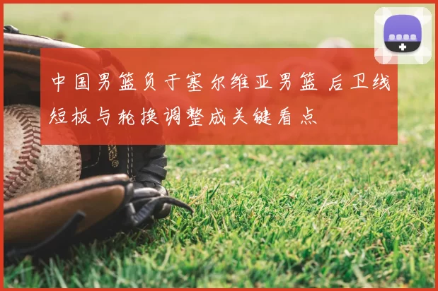 中国男篮负于塞尔维亚男篮 后卫线短板与轮换调整成关键看点