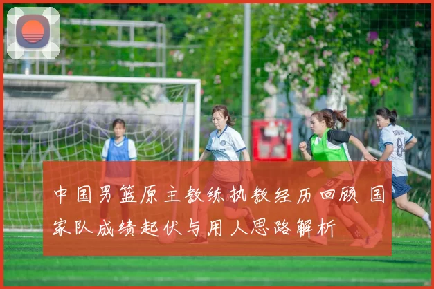 中国男篮原主教练执教经历回顾 国家队成绩起伏与用人思路解析