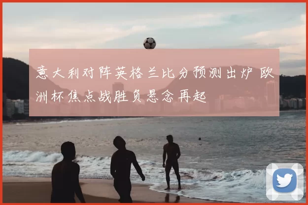 意大利对阵英格兰比分预测出炉 欧洲杯焦点战胜负悬念再起
