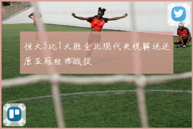 恒大5比1大胜全北现代央视解说还原亚冠经典战役