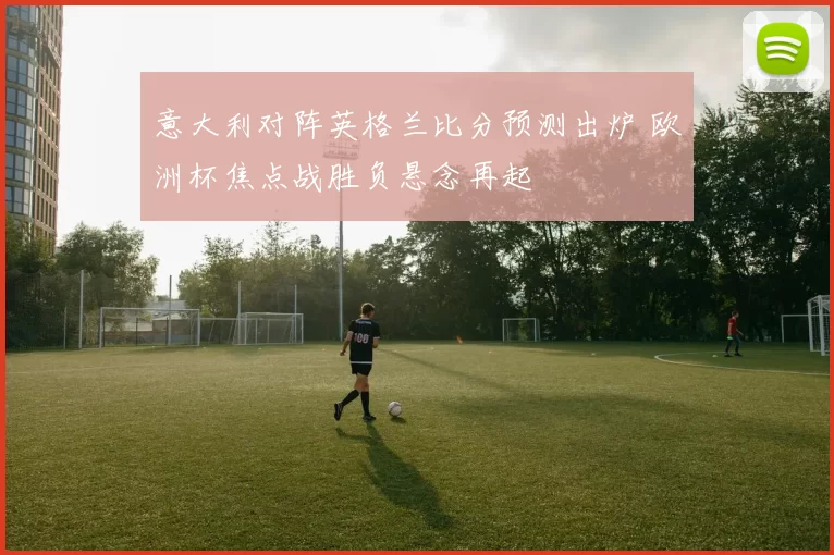 意大利对阵英格兰比分预测出炉 欧洲杯焦点战胜负悬念再起