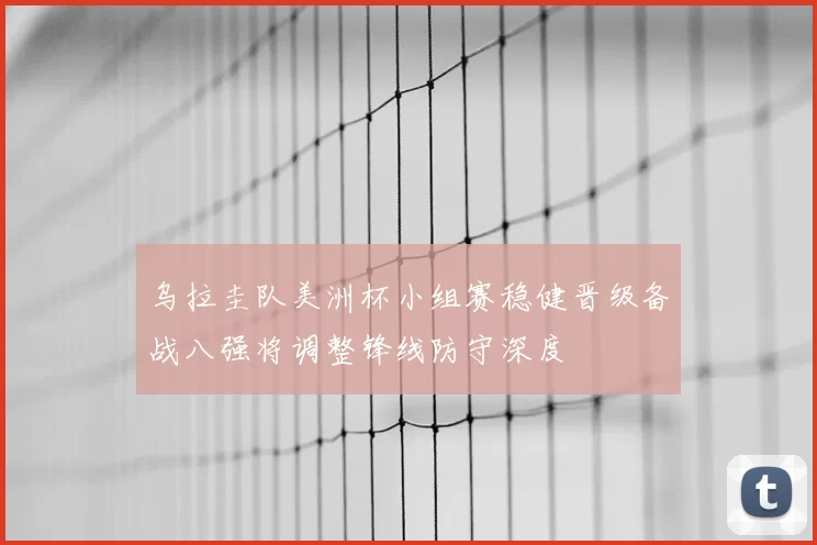 乌拉圭队美洲杯小组赛稳健晋级备战八强将调整锋线防守深度