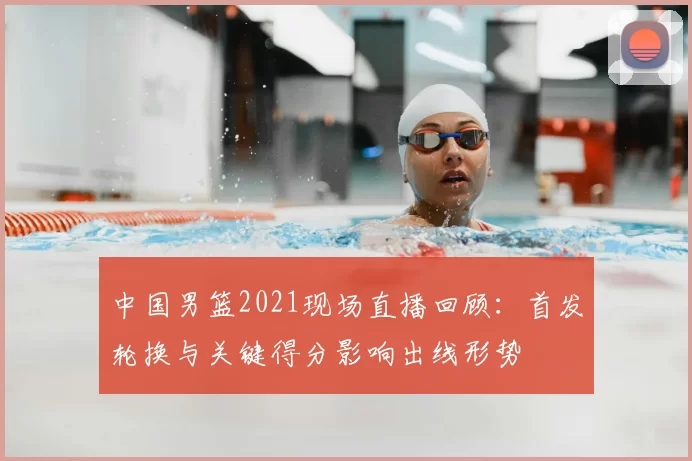 中国男篮2021现场直播回顾：首发轮换与关键得分影响出线形势