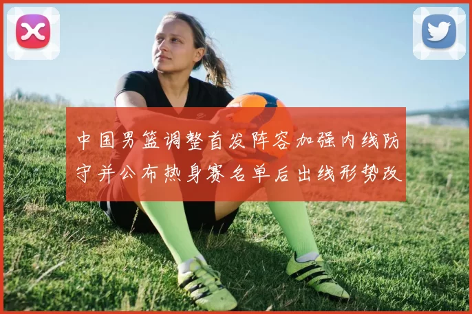 中国男篮调整首发阵容加强内线防守并公布热身赛名单后出线形势改善