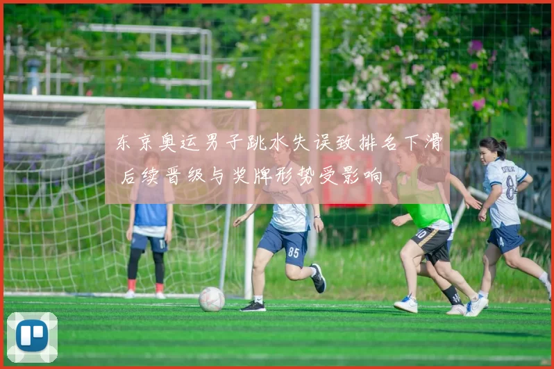 东京奥运男子跳水失误致排名下滑 后续晋级与奖牌形势受影响