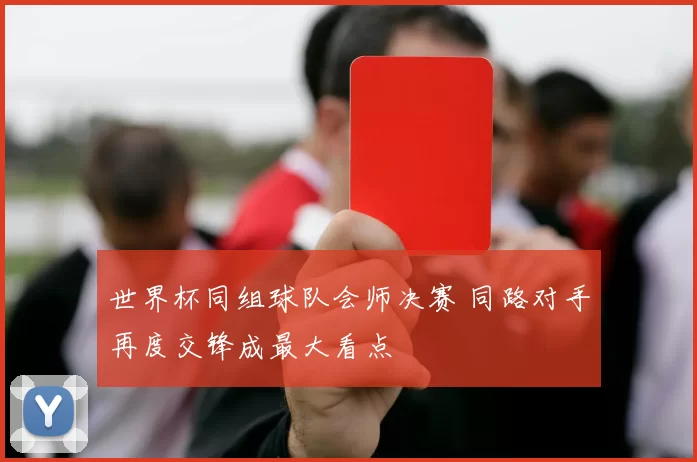 世界杯同组球队会师决赛 同路对手再度交锋成最大看点