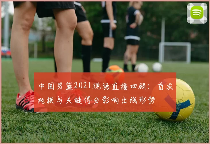 中国男篮2021现场直播回顾：首发轮换与关键得分影响出线形势