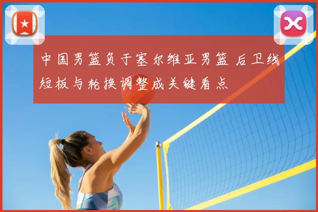 中国男篮负于塞尔维亚男篮 后卫线短板与轮换调整成关键看点