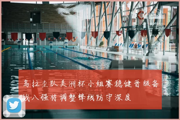乌拉圭队美洲杯小组赛稳健晋级备战八强将调整锋线防守深度