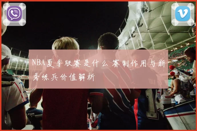 NBA夏季联赛是什么 赛制作用与新秀练兵价值解析