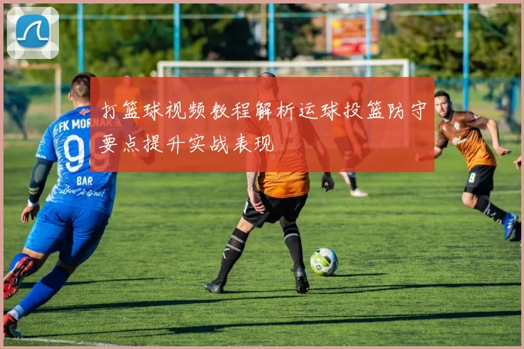 打篮球视频教程解析运球投篮防守要点提升实战表现