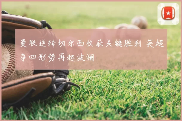 曼联逆转切尔西收获关键胜利 英超争四形势再起波澜