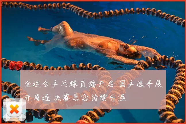 全运会乒乓球直播开启 国乒选手展开角逐 决赛悬念持续升温