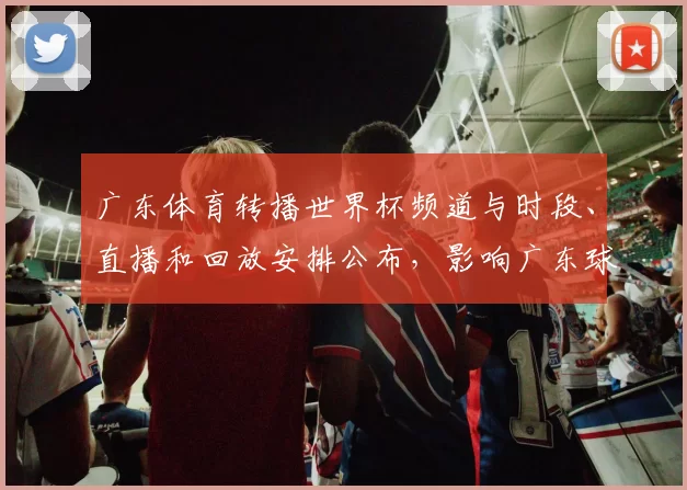 广东体育转播世界杯频道与时段、直播和回放安排公布,影响广东球迷观赛渠道