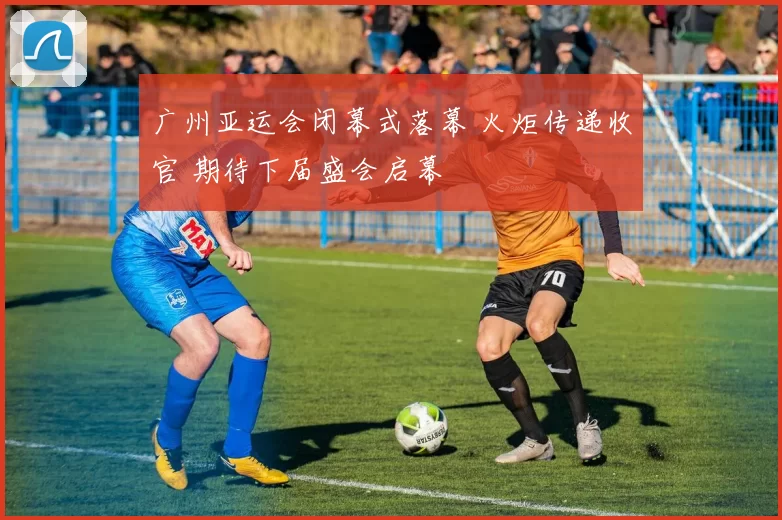 广州亚运会闭幕式落幕 火炬传递收官 期待下届盛会启幕