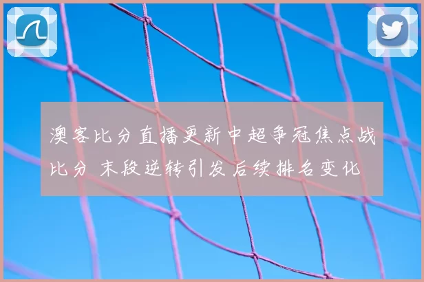 澳客比分直播更新中超争冠焦点战比分 末段逆转引发后续排名变化