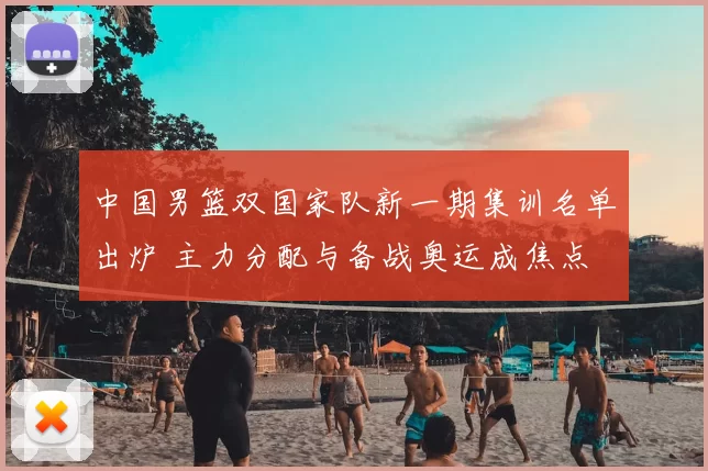 中国男篮双国家队新一期集训名单出炉 主力分配与备战奥运成焦点