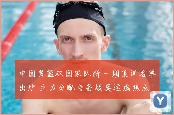 中国男篮双国家队新一期集训名单出炉 主力分配与备战奥运成焦点