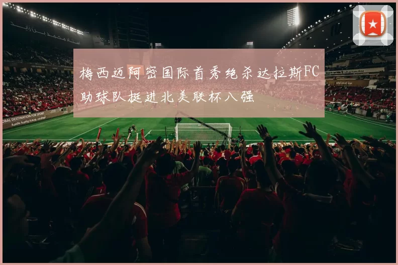 梅西迈阿密国际首秀绝杀达拉斯FC助球队挺进北美联杯八强