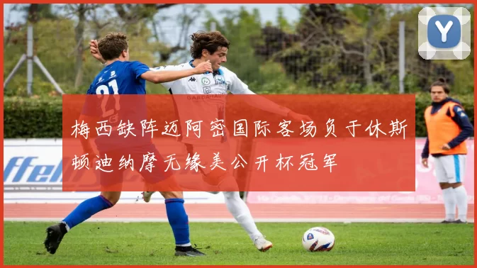 梅西缺阵迈阿密国际客场负于休斯顿迪纳摩无缘美公开杯冠军