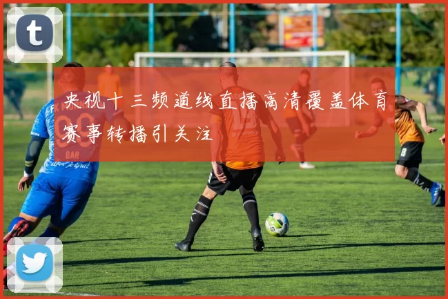 央视十三频道线直播高清覆盖体育赛事转播引关注
